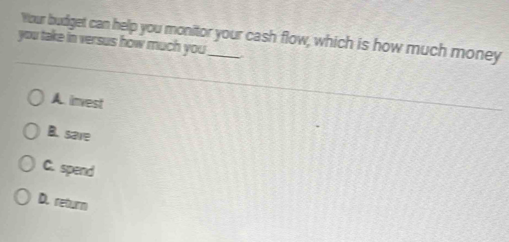 Your budget can help you monitor your cash flow, which is how much money
you take in versus how much you _
A. invest
B. save
C. spend
D. return