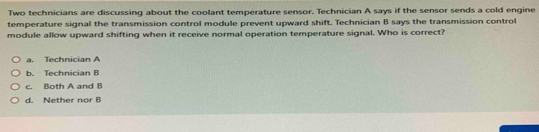 Two technicians are discussing about the coolant temperature sensor. Technician A says if the sensor sends a cold engine
temperature signal the transmission control module prevent upward shift. Technician B says the transmission control
module allow upward shifting when it receive normal operation temperature signal. Who is correct?
a. Technician A
b. Technician B
c. Both A and B
d. Nether nor B