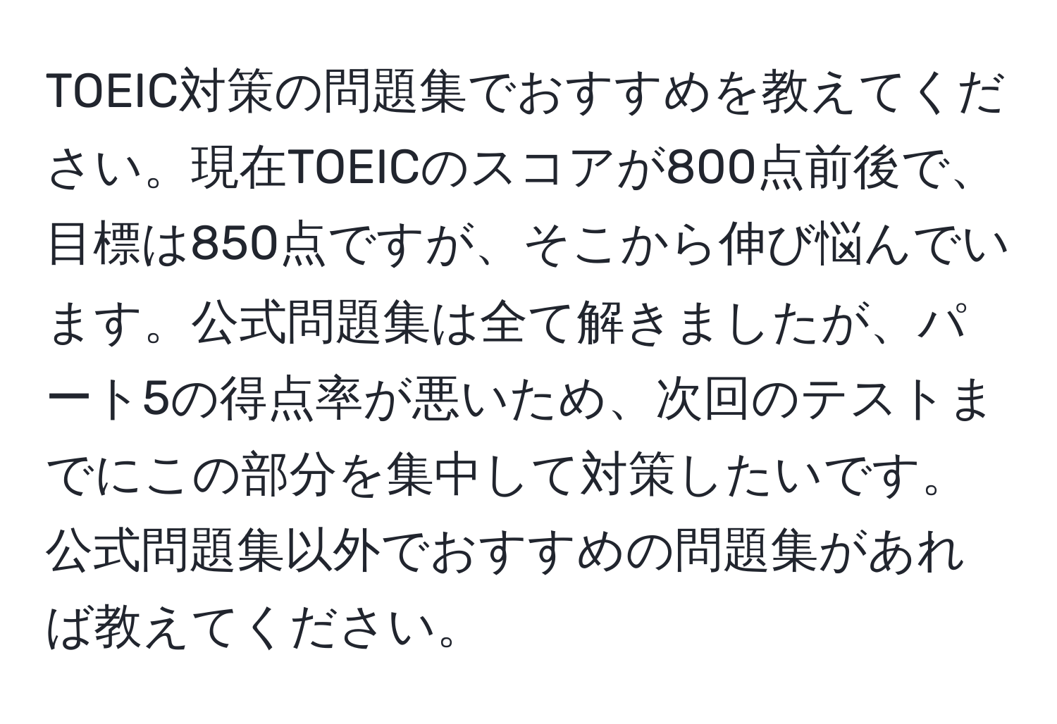 TOEIC対策の問題集でおすすめを教えてください。現在TOEICのスコアが800点前後で、目標は850点ですが、そこから伸び悩んでいます。公式問題集は全て解きましたが、パート5の得点率が悪いため、次回のテストまでにこの部分を集中して対策したいです。公式問題集以外でおすすめの問題集があれば教えてください。