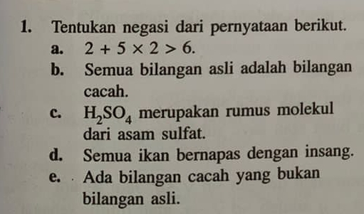 Tentukan negasi dari pernyataan berikut.
a. 2+5* 2>6.
b. Semua bilangan asli adalah bilangan
cacah.
c. H_2SO_4 merupakan rumus molekul
dari asam sulfat.
d. Semua ikan bernapas dengan insang.
e. Ada bilangan cacah yang bukan
bilangan asli.