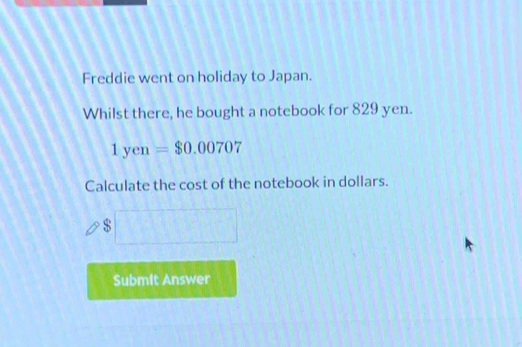 Freddie went on holiday to Japan. 
Whilst there, he bought a notebook for 829 yen.
1yen=$0.00707
Calculate the cost of the notebook in dollars. 
s □ 
Submit Answer