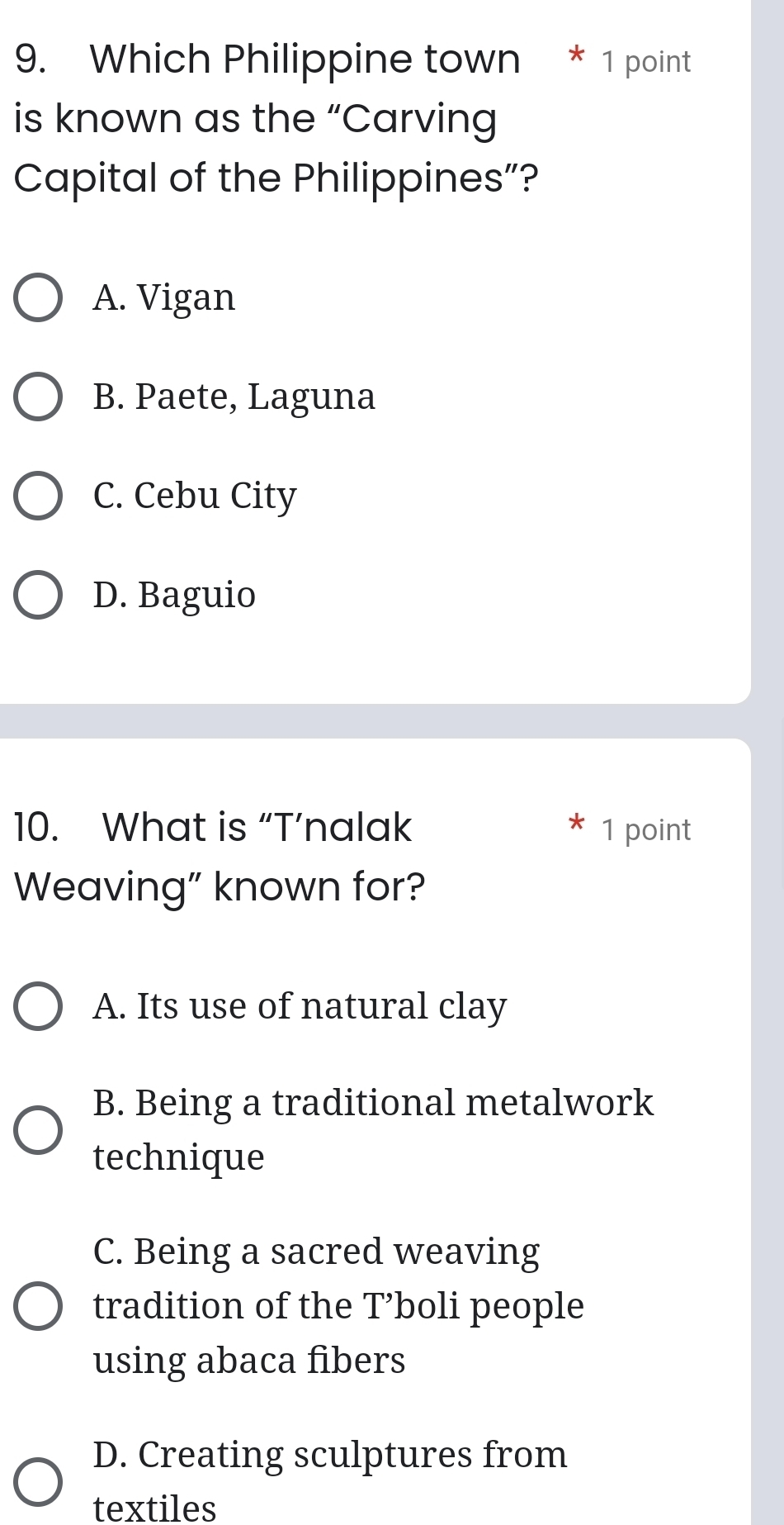 Which Philippine town * 1 point
is known as the “Carving
Capital of the Philippines”?
A. Vigan
B. Paete, Laguna
C. Cebu City
D. Baguio
10. What is “T’nalak 1 point
Weaving” known for?
A. Its use of natural clay
B. Being a traditional metalwork
technique
C. Being a sacred weaving
tradition of the T’boli people
using abaca fibers
D. Creating sculptures from
textiles