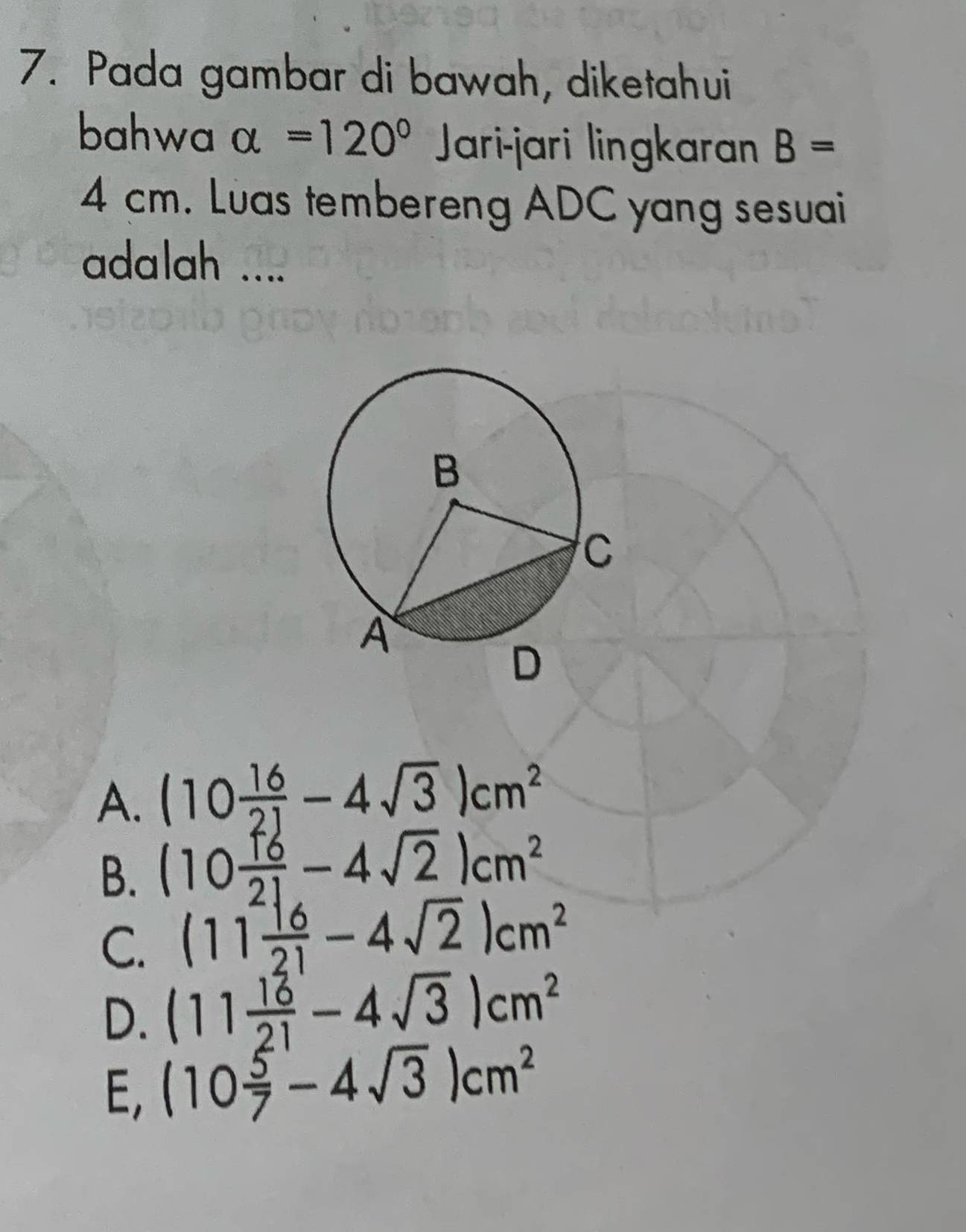 Pada gambar di bawah, diketahui
bahwa alpha =120° Jari-jari lingkaran B=
4 cm. Luas tembereng ADC yang sesuai
adalah ....
A. (10 16/21 -4sqrt(3))cm^2
B. (10 16/21 -4sqrt(2))cm^2
C. (11 (-16)/21 -4sqrt(2))cm^2
D. (11 16/21 -4sqrt(3))cm^2
E, (10 5/7 -4sqrt(3))cm^2