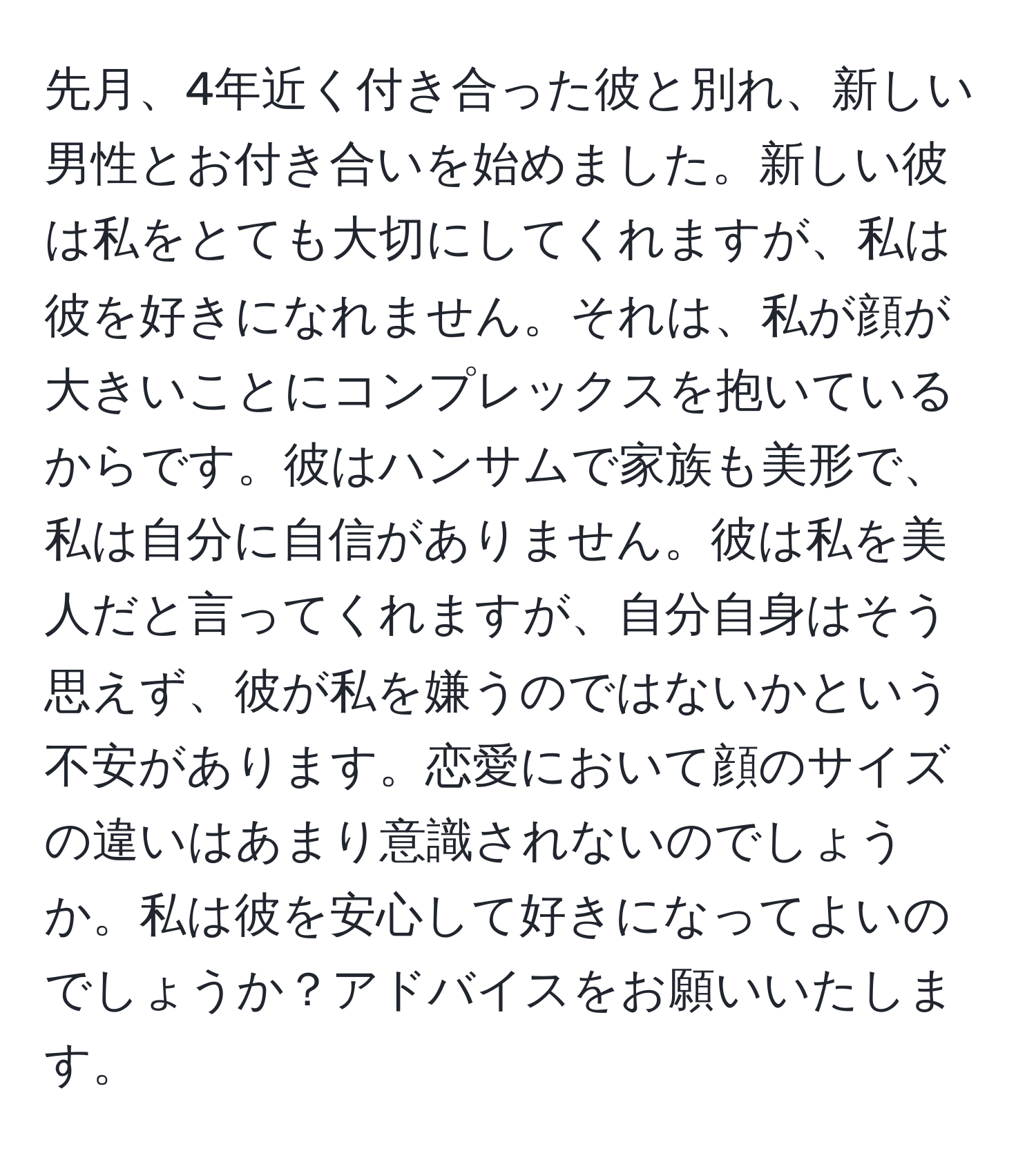 先月、4年近く付き合った彼と別れ、新しい男性とお付き合いを始めました。新しい彼は私をとても大切にしてくれますが、私は彼を好きになれません。それは、私が顔が大きいことにコンプレックスを抱いているからです。彼はハンサムで家族も美形で、私は自分に自信がありません。彼は私を美人だと言ってくれますが、自分自身はそう思えず、彼が私を嫌うのではないかという不安があります。恋愛において顔のサイズの違いはあまり意識されないのでしょうか。私は彼を安心して好きになってよいのでしょうか？アドバイスをお願いいたします。