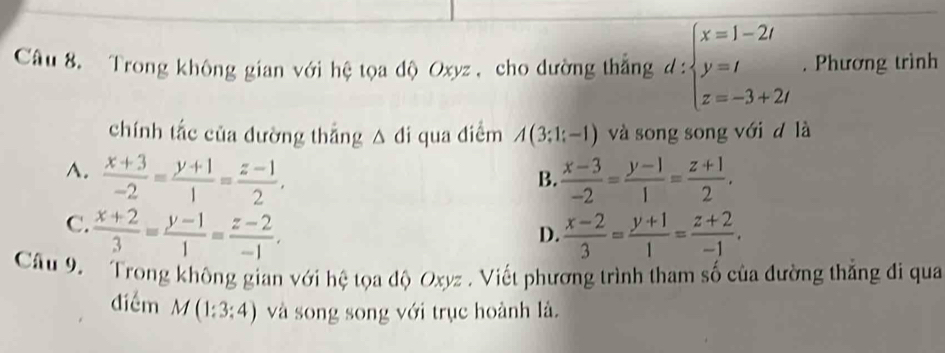 Trong không gian với hệ tọa độ Oxyz , cho đường thắng d:beginarrayl x=1-2t y=t z=-3+2tendarray.. Phương trình
chính tắc của đường thắng △ di qua diểm A(3;1;-1) và song song với d là
A.  (x+3)/-2 = (y+1)/1 = (z-1)/2 .  (x-3)/-2 = (y-1)/1 = (z+1)/2 . 
B.
C.  (x+2)/3 = (y-1)/1 = (z-2)/-1 .  (x-2)/3 = (y+1)/1 = (z+2)/-1 . 
D.
Câu 9. Trong không gian với hệ tọa độ Oxyz. Viết phương trình tham số của đường thẳng đi qua
điểm M(1:3:4) và song song với trục hoành là.