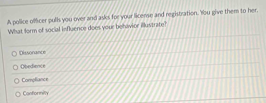 A police officer pulls you over and asks for your license and registration. You give them to her.
What form of social influence does your behavior illustrate?
Dissonance
Obedience
Compliance
Conformity