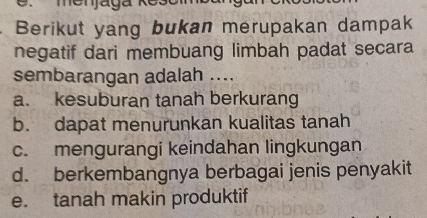 menjaga Roso
Berikut yang bukan merupakan dampak
negatif dari membuang limbah padat secara
sembarangan adalah ....
a. kesuburan tanah berkurang
b. dapat menurunkan kualitas tanah
c. mengurangi keindahan lingkungan
d. berkembangnya berbagai jenis penyakit
e. tanah makin produktif