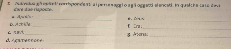 Individua gli epiteti corrispondenti ai personaggi o agli oggetti elencati. In qualche caso devi 
dare due risposte. 
_ 
a. Apollo:_ e. Zeus: 
_ 
b. Achille:_ f. Era: 
c. navi: 
_g. Atena:_ 
d. Agamennone:_