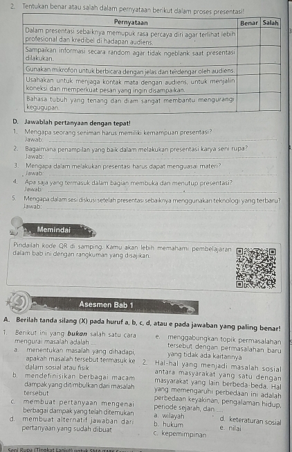 Tentukan benar atau salah dalam per
D. Jawablah pertanyaan dengan tepat!
1. Mengapa seorang seniman harus memiliki kemampuan presentasi?
Jawab:_
2. Bagaimana penampilan yang baik dalam melakukan presentasi karya seni rupa?
Jawab:_
3. Mengapa dalam melakukan presentasi harus dapat menguasai materi?
Jawab:_
4. Apa saja yang termasuk dalam bagian membuka dan menutup presentasi?
Jawab:_
_
5. Mengapa dalam sesi diskusi setelah presentasi sebaiknya menggunakan teknologi yang terbaru?
Jawab:
Memindai
Pindailah kode QR di samping, Kamu akan lebih memahami pembelajaran
dalam bab ini dengan rangkuman yang disajikan.
Asesmen Bab 1
A. Berilah tanda silang (X) pada huruf a, b, c, d, atau e pada jawaban yang paling benar!
1. Berikut ini yang bukan salah satu cara e menggabungkan topik permasalahan
mengurai masalah adalah tersebut dengan permasalahan baru
a. menentukan masalah yang dihadapi, yang tidak ada kaitannya
apakah masalah tersebut termasuk ke 2. Hal-hal yang menjadi masalah sosial
dalam sosial atau fisik antara masyarakat yang satu dengan 
b. mendefinisikan berbagai macam masyarakat yang lain berbeda-beda. Hal
dampak yang ditimbulkan dari masalah yang memengaruhi perbedaan ini adalah
tersebut
perbedaan keyakinan, pengalaman hidup,
c. membuat pertanyaan mengenai periode sejarah, dan .... d. keteraturan sosial
berbagai dampak yang telah ditemukan a. wilayah
d. membuat alternatif jawaban dari b. hukum e nilai
pertanyaan yang sudah dibuat c. kepemimpinan
Fael Runa Tinakat Lamšutk ustul stta