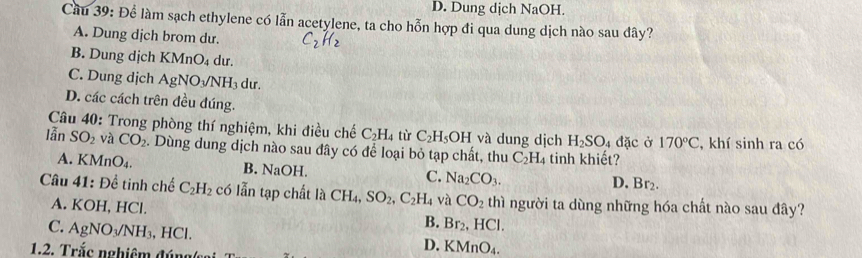 D. Dung dịch NaOH.
Cầu 39: Để làm sạch ethylene có lẫn acetylene, ta cho hỗn hợp đi qua dung dịch nào sau đây?
A. Dung dịch brom dư. C_2H_2
B. Dung dịch KMr O_4 dur.
C. Dung dịch AgNO_3/NH_3 lu
D. các cách trên đều đúng.
Câu 40: Trong phòng thí nghiệm, khi điều chế C_2H_4 từ C_2H_5O H và dung dịch H_2SO_4dac Ở 170°C
lẫn SO_2 và CO_2 2. Dùng dung dịch nào sau đây có để loại bỏ tạp chất, thu C_2H_4 tinh khiết? , khí sinh ra có
A. KMnO_4.
B. NaOH. C. Na_2CO_3.
D. Br_2. 
Câu 41 . D ề tinh chế C_2H_2 có lẫn tạp chất là CH_4, SO_2, C_2H_4 và CO_2 thì người ta dùng những hóa chất nào sau đây?
A. KOH, HCl.
B. Br_2, HCl.
C. AgNO_3/NH_3, , H C D. KMnO_4. 
1.2. Trắc nghiêm đúng(