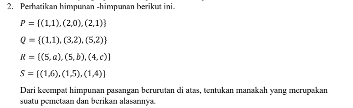 Perhatikan himpunan -himpunan berikut ini.
P= (1,1),(2,0),(2,1)
Q= (1,1),(3,2),(5,2)
R= (5,a),(5,b),(4,c)
S= (1,6),(1,5),(1,4)
Dari keempat himpunan pasangan berurutan di atas, tentukan manakah yang merupakan 
suatu pemetaan dan berikan alasannya.