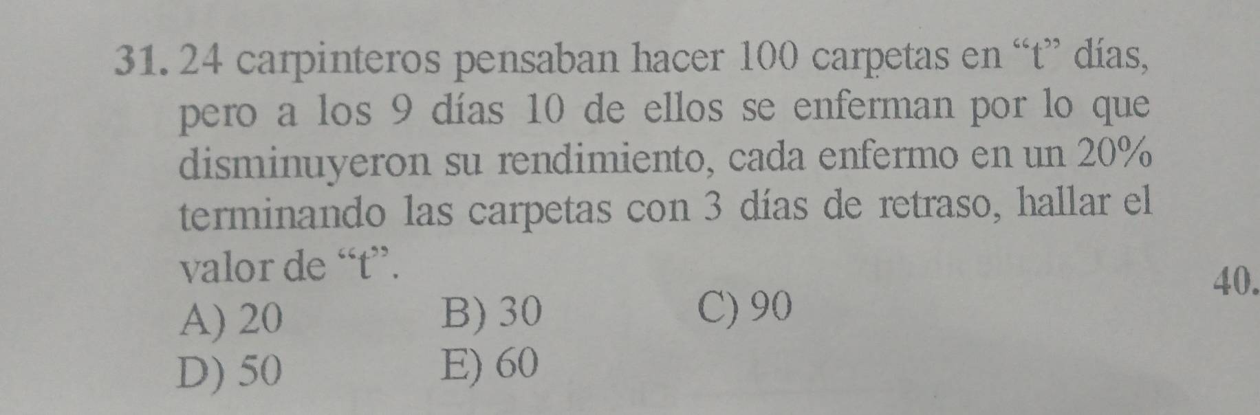 24 carpinteros pensaban hacer 100 carpetas en “t” días,
pero a los 9 días 10 de ellos se enferman por lo que
disminuyeron su rendimiento, cada enfermo en un 20%
terminando las carpetas con 3 días de retraso, hallar el
valor de “ t ”.
40.
A) 20 B) 30 C) 90
D) 50 E) 60