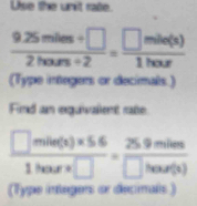 Use the unit raße.
 (9.25miles+□ )/2hours+2 = □ mile(s)/1hour 
(Type integers or decimals.) 
Find an equivalent rate
 (□ mile(s)* 5.6)/1hour* □  = (25.9miles)/□ hour(s) 
(Type integers or decinals)