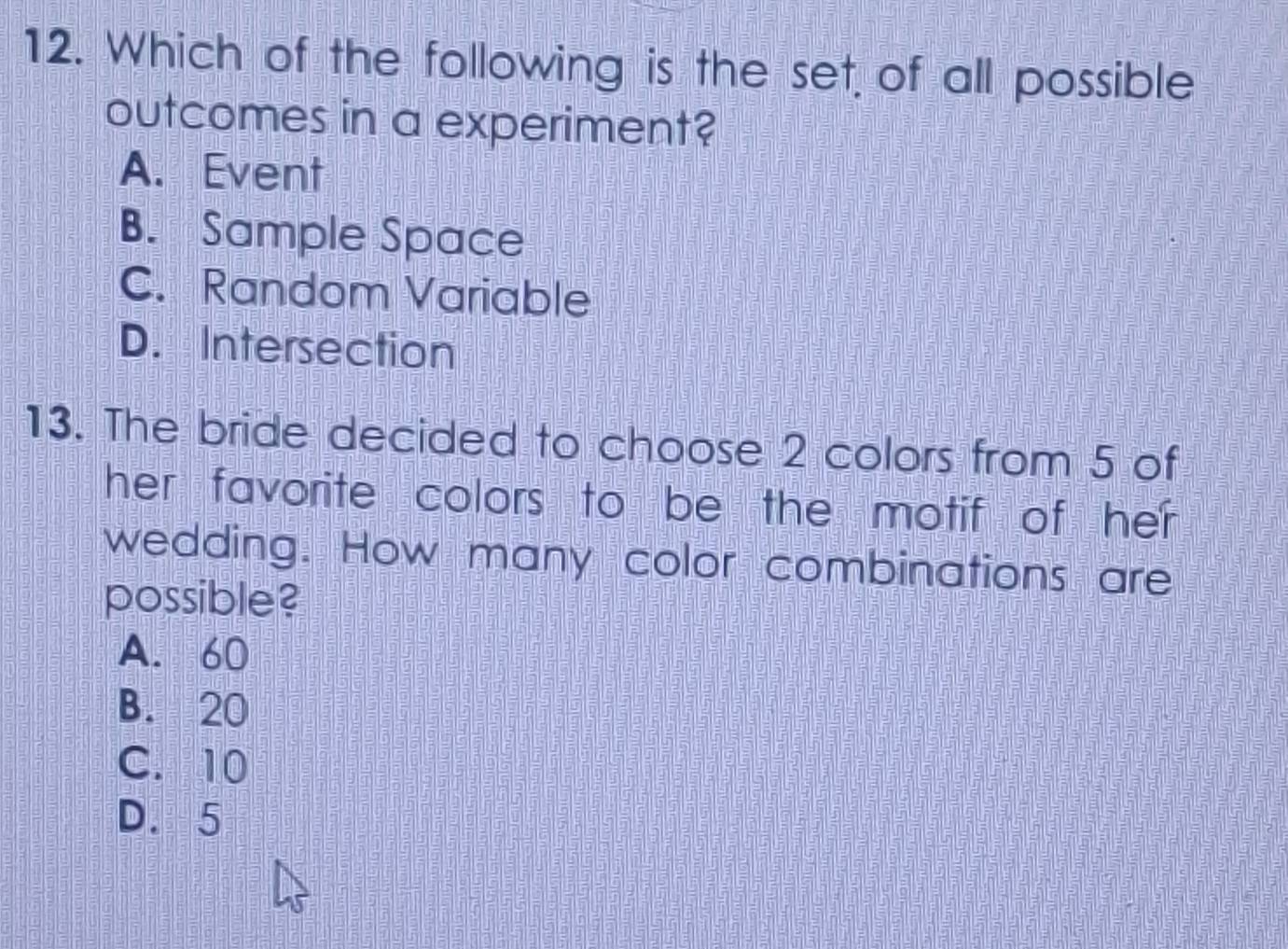 Which of the following is the set of all possible
outcomes in a experiment?
A. Event
B. Sample Space
C. Random Variable
D. Intersection
13. The bride decided to choose 2 colors from 5 of
her favorite colors to be the motif of her .
wedding. How many color combinations are
possible?
A. 60
B. 20
C. 10
D. 5