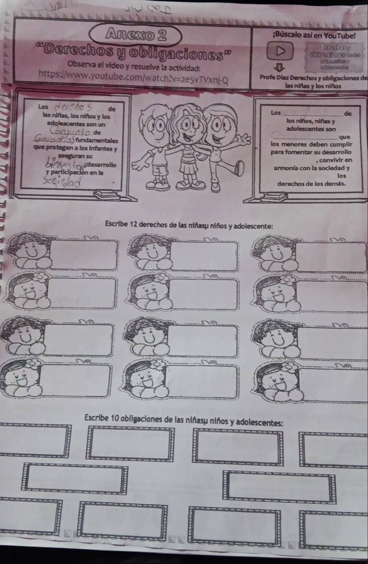 Anexo 2 ¡Búscalo así en YouTube! 
otrichey 
“Derechos y obligaciones” oblivaciones er fas 
aes = 
Observa el video y resuelve la actividad: ad r he rt o 
https://www.youtube.com/watch?v=2e5vTVxnj-Q Profe Díaz Derechos y obligaciones de 
las niñas y los niños 
Los 
de 
Los de 
las niñas, los niños y los _los niños, niñas y 
adolescentes son un adolescentes son 
de 
que 
fundamentales los menores deben cumplir 
que protegen a los infantes y 
aseguran su para fomentar su desarrollo 
desarrollo , convivir en 
y participación en la armonía con la sociedad y 
los 
derechos de los demás. 
Escribe 12 derechos de las niñasµ niños y adolescente: 
a 
V 5 
Escribe 10 obligaciones de las niñasμ niños y adolescentes: