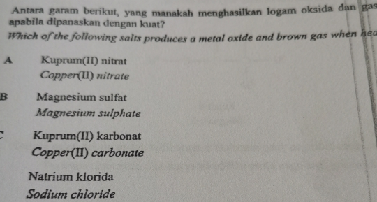 Antara garam berikut, yang manakah menghasilkan logam oksida dan gas
apabila dipanaskan dengan kuat?
Which of the following salts produces a metal oxide and brown gas when hea
A Kuprum(II) nitrat
Copper(II) nitrate
B Magnesium sulfat
Magnesium sulphate
Kuprum(II) karbonat
Copper(II) carbonate
Natrium klorida
Sodium chloride