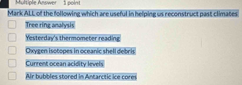 Multiple Answer 1 point
Mark ALL of the following which are useful in helping us reconstruct past climates
Tree ring analysis
Yesterday's thermometer reading
Oxygen isotopes in oceanic shell debris
Current ocean acidity levels
Air bubbles stored in Antarctic ice cores