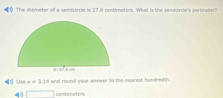 The diameter of a semicircle is 27.6 centimeters. What is the semicircle's perimeter?
Use π approx 3.14 and round your answer to the nearest hundredth.
□ centim eters