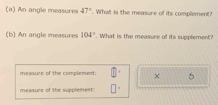 An angle measures 47°. What is the measure of its complement? 
(b) An angle measures 104°. What is the measure of its supplement? 
measure of the complement: 
× 
measure of the supplement: