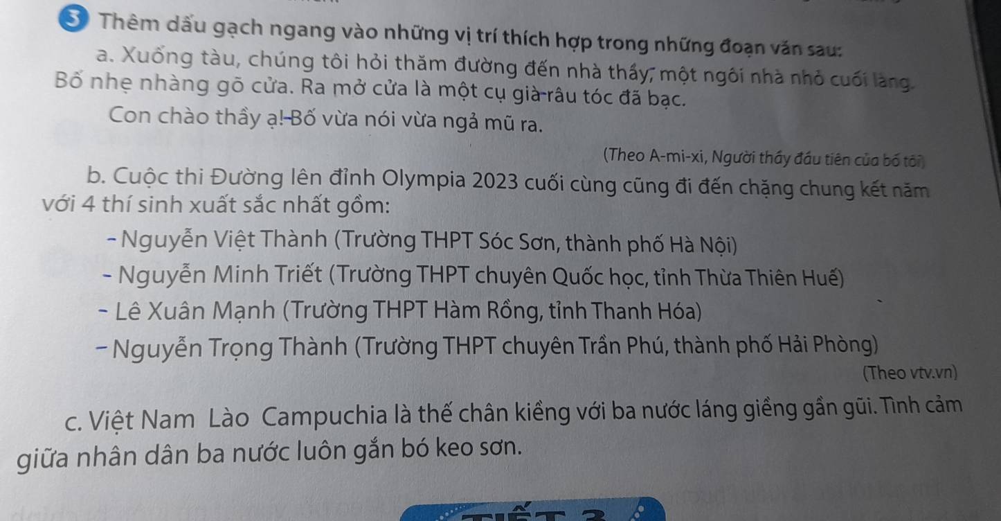 S0 Thêm dấu gạch ngang vào những vị trí thích hợp trong những đoạn văn sau:
a. Xuống tàu, chúng tôi hỏi thăm đường đến nhà thấy, một ngôi nhà nhỏ cuối làng.
Bố nhẹ nhàng gõ cửa. Ra mở cửa là một cụ già râu tóc đã bạc.
Con chào thầy ạ! Bố vừa nói vừa ngả mũ ra.
(Theo A-mi-xi, Người thầy đầu tiên của bố tôi)
b. Cuộc thi Đường lên đỉnh Olympia 2023 cuối cùng cũng đi đến chặng chung kết năm
với 4 thí sinh xuất sắc nhất gồm:
- Nguyễn Việt Thành (Trường THPT Sóc Sơn, thành phố Hà Nội)
- Nguyễn Minh Triết (Trường THPT chuyên Quốc học, tỉnh Thừa Thiên Huế)
- Lê Xuân Mạnh (Trường THPT Hàm Rồng, tỉnh Thanh Hóa)
- Nguyễn Trọng Thành (Trường THPT chuyên Trần Phú, thành phố Hải Phòng)
(Theo vtv.vn)
c. Việt Nam Lào Campuchia là thế chân kiềng với ba nước láng giềng gần gũi. Tình cảm
giữa nhân dân ba nước luôn gắn bó keo sơn.