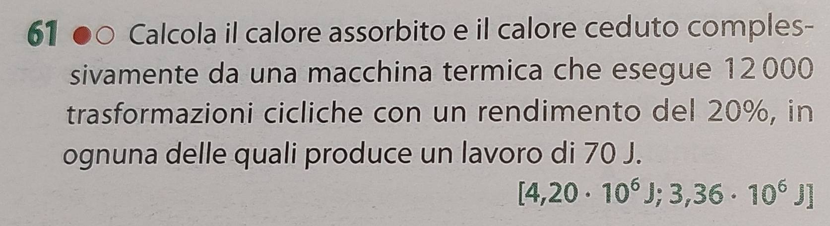 Calcola il calore assorbito e il calore ceduto comples- 
sivamente da una macchina termica che esegue 12000
trasformazioni cicliche con un rendimento del 20%, in 
ognuna delle quali produce un lavoro di 70 J.
[4,20· 10^6J;3,36· 10^6J]