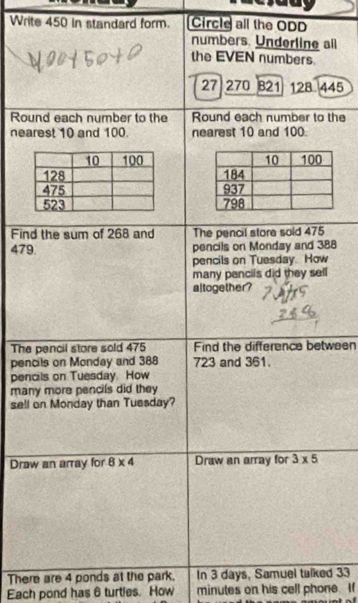 Write 450 in standard form. Circle all the ODD 
numbers. Underline all 
the EVEN numbers.
27 270 B21 128. 445
Round each number to the Round each number to the 
nearest 10 and 100. nearest 10 and 100
Find the sum of 268 and The pencil store sold 475
479 pencils on Monday and 388
pencils on Tuesday How 
many pencils did they sell 
altogether? 
The pencil store sold 475 Find the difference between 
pencils on Monday and 388 723 and 361. 
pencils on Tuesday. How 
many more pencils did they 
sell on Monday than Tuesday? 
Draw an array for 8* 4 Draw an array for 3* 5
There are 4 ponds at the park. In 3 days, Samuel talked 33
Each pond has 6 turties. How minutes on his cell phone. If