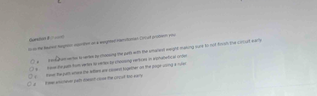 (1 uant)
ts in the Nealest Neghoor eigorthm on a weighted Hamiltonian Circuit probler you.
a trevs arom vertex to vertex by choosing the path with the smallest weight making sure to not finish the circuit early
s hevel the juth from vertex to vertex by choosing vertices in alphabetical order
c. travel the path where the letters are closest together on the page using a ruler
d trael whichever path doesn't close the circult too early