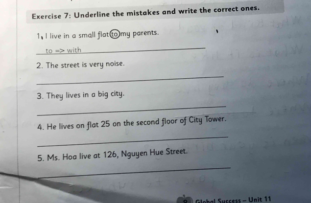 Underline the mistakes and write the correct ones. 
1 I live in a small flat to my parents. 
_ 
to => with 
2. The street is very noise. 
_ 
3. They lives in a big city. 
_ 
4. He lives on flat 25 on the second floor of City Tower. 
_ 
5. Ms. Hoa live at 126, Nguyen Hue Street. 
_ 
_ 
8 Global Success - Unit 11