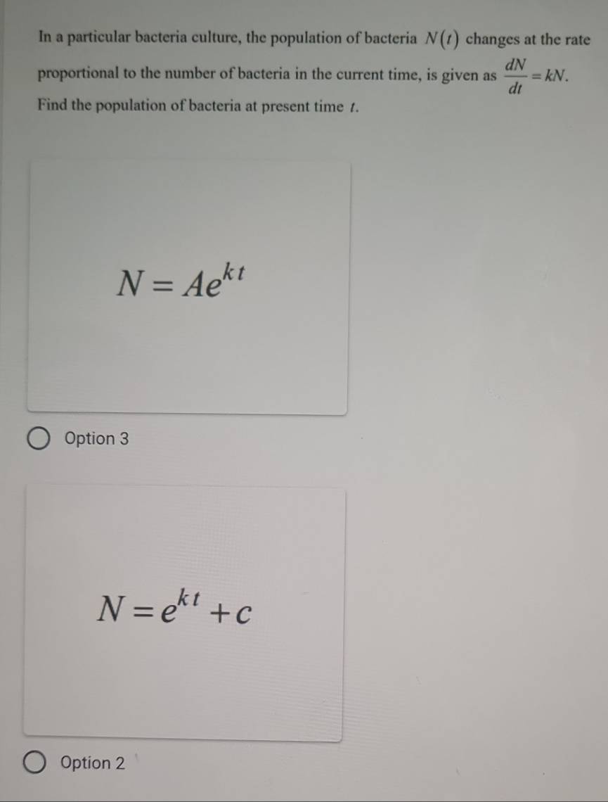 In a particular bacteria culture, the population of bacteria N(t) changes at the rate
proportional to the number of bacteria in the current time, is given as  dN/dt =kN. 
Find the population of bacteria at present time 1.
N=Ae^(kt)
Option 3
N=e^(kt)+c
Option 2