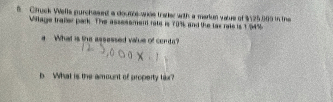 Chuck Wells purchased a double-wide trailer with a market value of $125,000 in the 
Village trailer park. The assessment rate is 70% and the tax rate is 1 94%
What is the assessed value of condo? 
What is the amount of property tax?