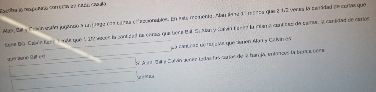 Escriba la respuesta correcta en cada casilla. 
Alan, Bill y Calvin están jugando a un juego con cartas coleccionables. En este momento, Alan tiene 11 menos que 2 1/2 veces la cantidad de cartas que 
tiene Bill. Calvin tiene 1 más que 1 1/2 veces la cantidad de cartas que tiene Bill. Si Alan y Calvin tienen la misma cantidad de cartas, la cantidad de cartas 
que tiene Bill es □ □ La cantidad de tarjetas que tienen Alan y Calvin es
□ ,□ , Si Alan, Bill y Calvin tienen todas las cartas de la baraja, entonces la baraja tiene
□ arjetas.