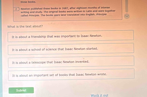 three books.
2 Newton published these books in 1687, after eighteen months of intense
writing and study. The original books were written in Latin and were together
called Principia. The books were later translated into English. Principia
What is the text about?
It is about a friendship that was important to Isaac Newton.
It is about a school of science that Isaac Newton started.
It is about a telescope that Isaac Newton invented.
It is about an important set of books that Isaac Newton wrote.
Submit
Work it out