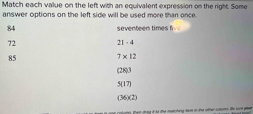 Match each value on the left with an equivalent expression on the right. Some
answer options on the left side will be used more than once.
84 seventeen times five
72
21· 4
85
7* 12
(28) 3
5 (17)
(36)(2)
m in one column, then drag it to the matching item in the other column. Be sure your