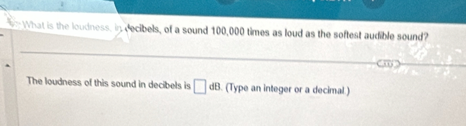 What is the loudness, in decibels, of a sound 100,000 times as loud as the softest audible sound? 
The loudness of this sound in decibels is □ dB. (Type an integer or a decimal.)