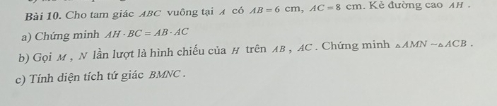 Cho tam giác ABC vuông tại x có AB=6cm, AC=8cm. Kẻ đường cao AH. 
a) Chứng minh AH· BC=AB· AC
b) Gọi M , N lần lượt là hình chiếu của H trên AB , AC. Chứng minh △ AMNsim △ ACB. 
c) Tính diện tích tứ giác BMNC.