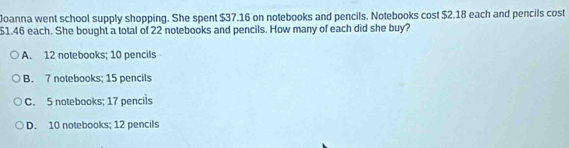 Joanna went school supply shopping. She spent $37.16 on notebooks and pencils. Notebooks cost $2.18 each and pencils cost
$1.46 each. She bought a total of 22 notebooks and pencils. How many of each did she buy?
A. 12 notebooks; 10 pencils
B. 7 notebooks; 15 pencils
C. 5 notebooks; 17 pencils
D. 10 notebooks; 12 pencils