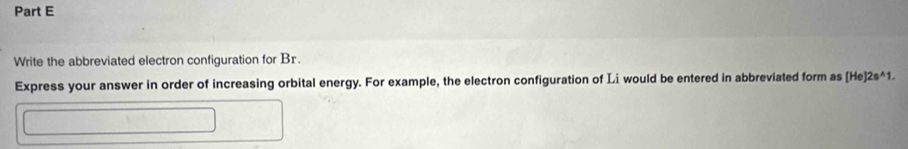 Write the abbreviated electron configuration for Br. 
Express your answer in order of increasing orbital energy. For example, the electron configuration of Li would be entered in abbreviated form as [He]2s^(wedge)1.