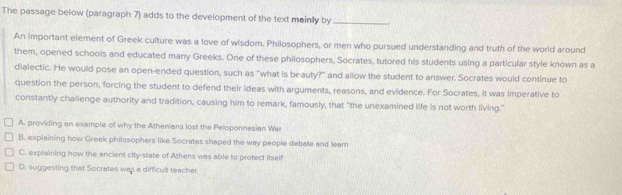 The passage below (paragraph 7) adds to the development of the text mainly by_
An important element of Greek culture was a love of wisdom. Philosophers, or men who pursued understanding and truth of the world around
them, opened schools and educated many Greeks. One of these philosophers, Socrates, tutored his students using a particular style known as a
dialectic. He would pose an open-ended question, such as “what is beauty?" and allow the student to answer. Socrates would continue to
question the person, forcing the student to defend their ideas with arguments, reasons, and evidence. For Socrates, it was imperative to
constantly challenge authority and tradition, causing him to remark, famously, that "the unexamined life is not worth living."
A. providing an example of why the Athenians lost the Peloponnesian War
B. explaining how Greek philosophers like Socrates shaped the way people debate and learn
C. explaining how the ancient city-state of Athens was able to protect itself
D. suggesting that Socrates was a difficult teacher