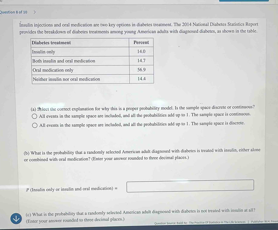 Insulin injections and oral medication are two key options in diabetes treatment. The 2014 National Diabetes Statistics Report
provides the breakdown of diabetes treatments among young American adults with diagnosed diabetes, as shown in the table.
(a) Slect the correct explanation for why this is a proper probability model. Is the sample space discrete or continuous?
All events in the sample space are included, and all the probabilities add up to 1. The sample space is continuous.
All events in the sample space are included, and all the probabilities add up to 1. The sample space is discrete.
(b) What is the probability that a randomly selected American adult diagnosed with diabetes is treated with insulin, either alone
or combined with oral medication? (Enter your answer rounded to three decimal places.)
P (Insulin only or insulin and oral medication) =□
(c) What is the probability that a randomly selected American adult diagnosed with diabetes is not treated with insulin at all?
(Enter your answer rounded to three decimal places.) Publisher: W.H. Freen
Question Source: Baldi 4e - The Practice Of Statistics In The Life Sciences