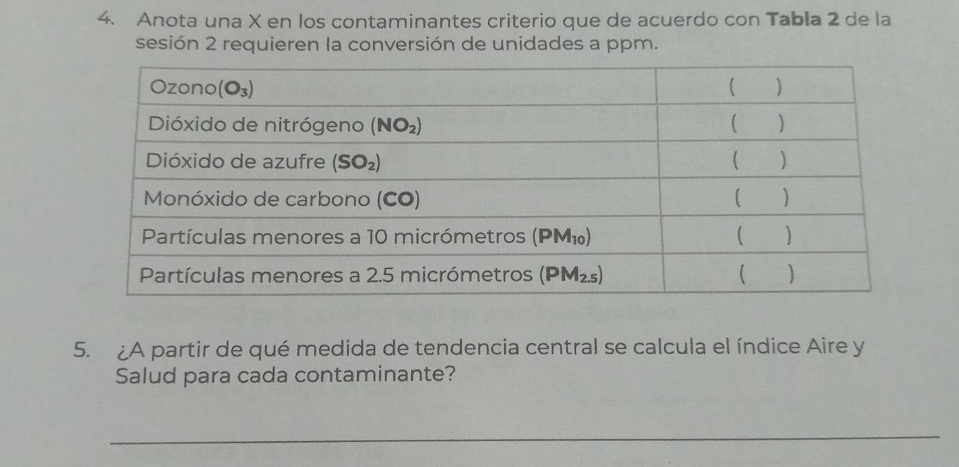 Anota una X en los contaminantes criterio que de acuerdo con Tabla 2 de la
sesión 2 requieren la conversión de unidades a ppm.
5. ¿A partir de qué medida de tendencia central se calcula el índice Aire y
Salud para cada contaminante?
_