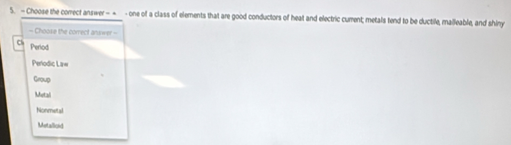 Choose the correct answer - - - one of a class of elements that are good conductors of heat and electric current; metals tend to be ductile, malleable, and shiny
— Choose the correct answer -
Ch Period
Periodic Law
Group
Metal
Nonmetal
Metalloid