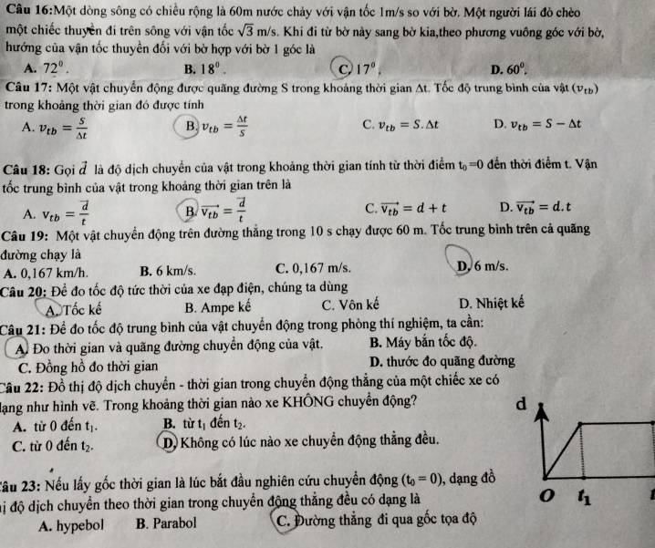 Một dòng sông có chiều rộng là 60m nước chảy với vận tốc 1m/s so với bờ. Một người lái đỏ chèo
một chiếc thuyền đi trên sông với vận tốc sqrt(3)m/s. Khi đi từ bờ này sang bờ kia,theo phương vuông góc với bờ,
hướng của vận tốc thuyền đối với bờ hợp với bờ 1 góc là
A. 72°. B. 18°. C, 17°. D. 60°.
Câu 17: Một vật chuyển động được quãng đường S trong khoảng thời gian At. Tốc độ trung bình của vật (v_tb)
trong khoảng thời gian đó được tính
B.
C.
A. v_tb= S/△ t  v_tb= △ t/S  v_tb=S.△ t D. v_tb=S-△ t
Câu 18: Gọi đ là độ dịch chuyển của vật trong khoảng thời gian tính từ thời điểm t_0=0 đến thời điểm t. Vận
tốc trung bình của vật trong khoảng thời gian trên là
A. v_tb=frac vector dt B. vector v_tb=frac vector dt C. vector v_tb=d+t D. vector v_tb=d.t
Câu 19: Một vật chuyển động trên đường thẳng trong 10 s chạy được 60 m. Tốc trung bình trên cả quãng
đường chạy là
A. 0,167 km/h. B. 6 km/s. C. 0,167 m/s. D, 6 m/s.
Câu 20: Đề đo tốc độ tức thời của xe đạp điện, chúng ta dùng
A. Tốc kế B. Ampe kế C. Vôn kế D. Nhiệt kế
Câu 21: Để đo tốc độ trung bình của vật chuyển động trong phòng thí nghiệm, ta cần:
Ai Đo thời gian và quãng đường chuyển động của vật. B. Máy bắn tốc độ.
C. Đồng hồ đo thời gian D. thước đo quãng đường
Cầu 22: Đồ thị độ dịch chuyển - thời gian trong chuyển động thẳng của một chiếc xe có
Hạng như hình vẽ. Trong khoảng thời gian nào xe KHÔNG chuyển động? d
A. từ 0 đến t_1. B. tirt_1 đến t_2.
C. từ 0 đến t_2. D. Không có lúc nào xe chuyển động thẳng đều.
Xầu 23: Nếu lấy gốc thời gian là lúc bắt đầu nghiên cứu chuyển động (t_0=0) , dạng đồ
đmị độ dịch chuyển theo thời gian trong chuyển động thẳng đều có dạng là 0 t_1
A. hypebol B. Parabol C. Đường thẳng đi qua gốc tọa độ