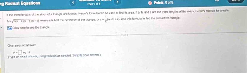 Radical Equations Part 1 of 2 Points: 0 of 5 
tf the three lengths of the sides of a triangle are known, Heron's formula can be used to find its area. If a, b, and c are the three lengths of the sides, Heron's formula for area is
A=sqrt(s(s-a)(s-b)(s-c)) where s is half the perimeter of the triangle, or s= 1/2 (a+b+c) Lise this formula to find the area of the triangle. 
Click here to see the triangle 
Give an exact answer.
A=□ sqmi
(Type an exact answer, using radicals as needed. Simplify your answer.)