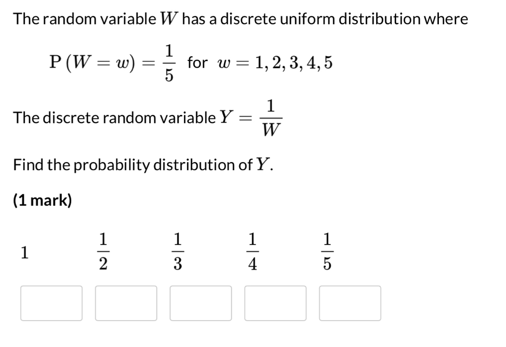 The random variable W has a discrete uniform distribution where
P(W=w)= 1/5  for w=1,2,3,4,5
The discrete random variable Y= 1/W 
Find the probability distribution of Y.
(1 mark)