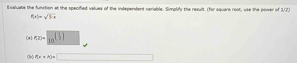 Evaluate the function at the specified values of the independent variable. Simplify the result. (for square root, use the power of 1/2)
f(x)=sqrt(5· x)
(a) f(2)= (10)^((frac 1)2)
(b) f(x+h)=□