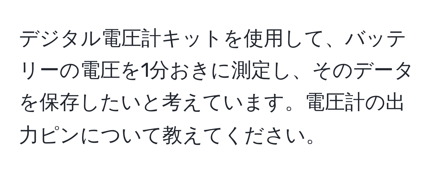 デジタル電圧計キットを使用して、バッテリーの電圧を1分おきに測定し、そのデータを保存したいと考えています。電圧計の出力ピンについて教えてください。