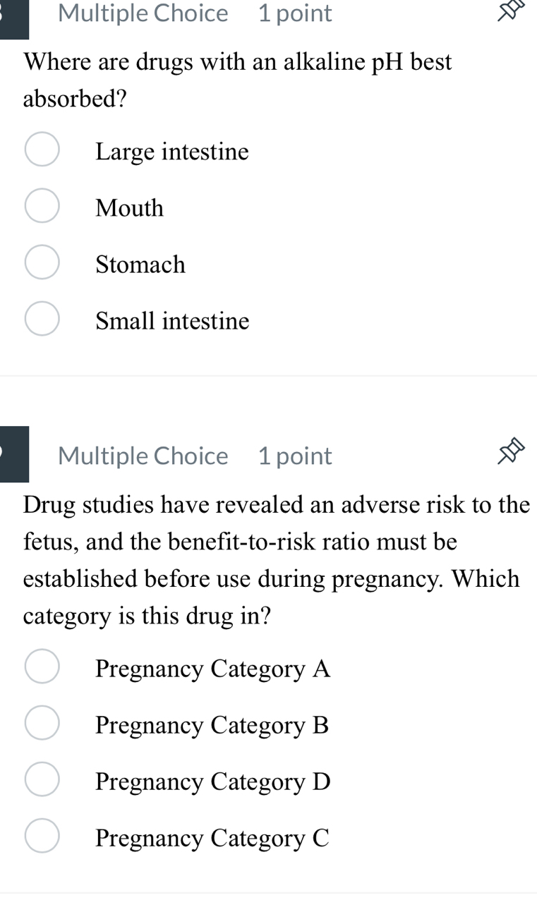 Where are drugs with an alkaline pH best
absorbed?
Large intestine
Mouth
Stomach
Small intestine
Multiple Choice 1 point
Drug studies have revealed an adverse risk to the
fetus, and the benefit-to-risk ratio must be
established before use during pregnancy. Which
category is this drug in?
Pregnancy Category A
Pregnancy Category B
Pregnancy Category D
Pregnancy Category C