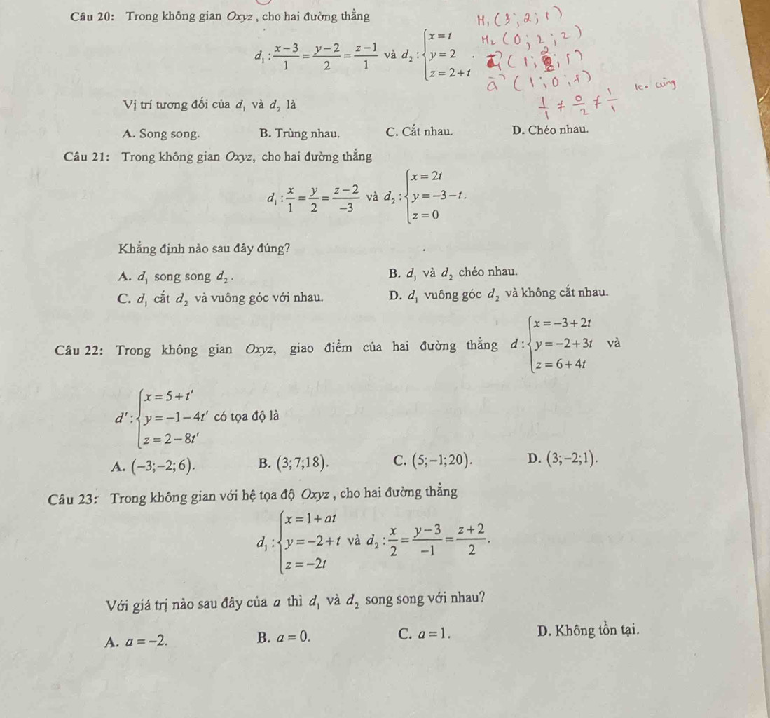 Trong không gian Oxyz, cho hai đường thẳng
d_1: (x-3)/1 = (y-2)/2 = (z-1)/1  và d_2:beginarrayl x=t y=2 z=2+tendarray.
Vị trí tương đối của d_1 và d_2 là
A. Song song. B. Trùng nhau. C. Cắt nhau. D. Chéo nhau.
Câu 21: Trong không gian Oxyz, cho hai đường thẳng
d_1: x/1 = y/2 = (z-2)/-3  và d_2:beginarrayl x=2t y=-3-t. z=0endarray.
Khẳng định nào sau đây đúng?
B.
A. d_1 song song d_2. d_1 và d_2 chéo nhau.
C. d_1 cắt d_2 và vuông góc với nhau. D. d_1 vuông góc d_2 và không cắt nhau.
Câu 22: Trong không gian Oxyz, giao điểm của hai đường thẳng d:beginarrayl x=-3+2t y=-2+3t z=6+4tendarray. và
d':beginarrayl x=5+t' y=-1-4t' z=2-8t'endarray. có tọa độ là
A. (-3;-2;6). B. (3;7;18). C. (5;-1;20). D. (3;-2;1).
Câu 23: Trong không gian với hệ tọa độ Oxyz , cho hai đường thẳng
d_1:beginarrayl x=1+at y=-2+t z=-2tendarray. và d_2: x/2 = (y-3)/-1 = (z+2)/2 .
Với giá trị nào sau đây của ā thì d_1 và d_2 song song với nhau?
A. a=-2. B. a=0. C. a=1. D. Không tồn tại.