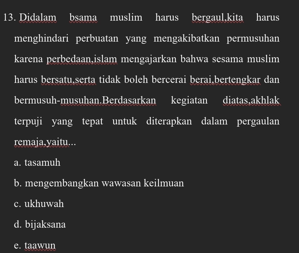 Didalam I bsama muslim harus bergaul,kita harus
menghindari perbuatan yang mengakibatkan permusuhan
karena perbedaan,islam mengajarkan bahwa sesama muslim
harus bersatu,serta tidak boleh bercerai berai,bertengkar dan
bermusuh-musuhan.Berdasarkan kegiatan diatas,akhlak
terpuji yang tepat untuk diterapkan dalam pergaulan
remaja,yaitu...
a. tasamuh
b. mengembangkan wawasan keilmuan
c. ukhuwah
d. bijaksana
e. taawun