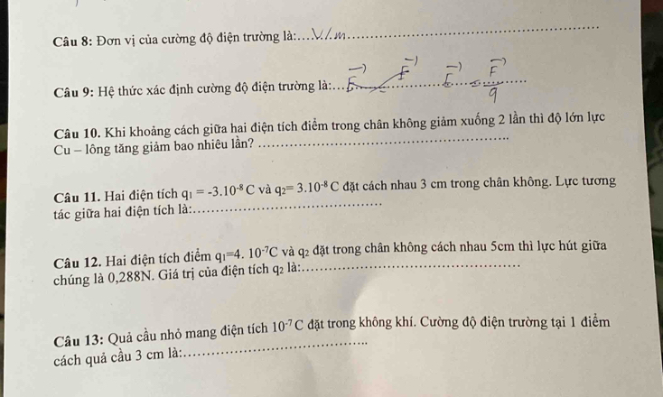 Đơn vị của cường độ điện trường là: 
_ 
Câu 9: Hệ thức xác định cường độ điện trường là:_ 
Câu 10. Khi khoảng cách giữa hai điện tích điểm trong chân không giảm xuống 2 lần thì độ lớn lực 
Cu - lông tăng giảm bao nhiêu lần? 
_ 
Câu 11. Hai điện tích q_1=-3.10^(-8)C và q_2=3.10^(-8)C đặt cách nhau 3 cm trong chân không. Lực tương 
tác giữa hai điện tích là: 
_ 
Câu 12. Hai điện tích điểm q_1=4.10^(-7)C và q_2 _ đặt trong chân không cách nhau 5cm thì lực hút giữa 
chúng là 0,288N. Giá trị của điện tích q_2 là: 
_ 
Câu 13: Quả cầu nhỏ mang điện tích 10^(-7)C đặt trong không khí. Cường độ điện trường tại 1 điểm 
cách quả cầu 3 cm là: